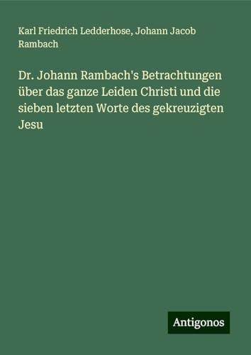 Dr. Johann Rambach's Betrachtungen über das ganze Leiden Christi und die sieben letzten Worte des gekreuzigten Jesu von Antigonos Verlag