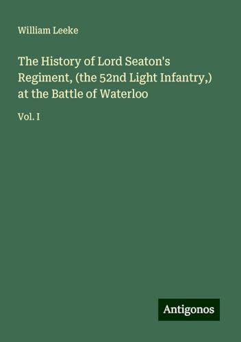 The History of Lord Seaton's Regiment, (the 52nd Light Infantry,) at the Battle of Waterloo: Vol. I von Antigonos Verlag