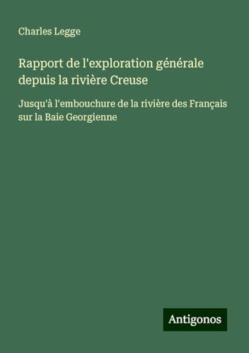 Rapport de l'exploration générale depuis la rivière Creuse: Jusqu'à l'embouchure de la rivière des Français sur la Baie Georgienne von Antigonos Verlag