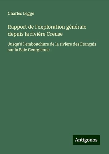 Rapport de l'exploration générale depuis la rivière Creuse: Jusqu'à l'embouchure de la rivière des Français sur la Baie Georgienne von Antigonos Verlag