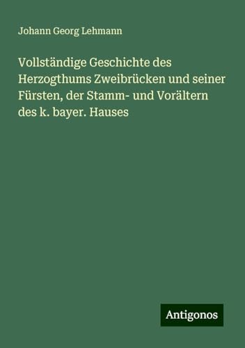 Vollständige Geschichte des Herzogthums Zweibrücken und seiner Fürsten, der Stamm- und Vorältern des k. bayer. Hauses von Antigonos Verlag