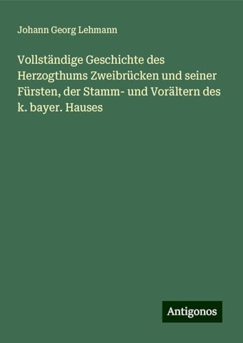 Vollständige Geschichte des Herzogthums Zweibrücken und seiner Fürsten, der Stamm- und Vorältern des k. bayer. Hauses von Antigonos Verlag