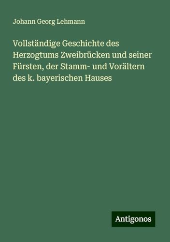 Vollständige Geschichte des Herzogtums Zweibrücken und seiner Fürsten, der Stamm- und Vorältern des k. bayerischen Hauses von Antigonos Verlag