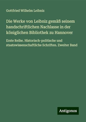 Die Werke von Leibniz gemäß seinem handschriftlichen Nachlasse in der königlichen Bibliothek zu Hannover: Erste Reihe. Historisch-politische und staatswissenschaftliche Schriften. Zweiter Band Die Werke von Leibniz gemäß seinem handschriftlichen Nachlasse in der königlichen Bibliothek zu Hannover: Erste Reihe. Historisch-politische und staatswissenschaftliche Schriften. Zweiter Band von Antigonos Verlag
