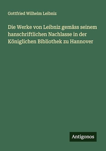Die Werke von Leibniz gemäss seinem hanschriftlichen Nachlasse in der Königlichen Bibliothek zu Hannover Die Werke von Leibniz gemäss seinem hanschriftlichen Nachlasse in der Königlichen Bibliothek zu Hannover von Antigonos Verlag