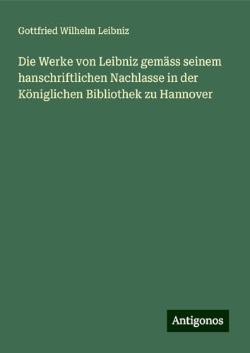 Die Werke von Leibniz gemäss seinem hanschriftlichen Nachlasse in der Königlichen Bibliothek zu Hannover Die Werke von Leibniz gemäss seinem hanschriftlichen Nachlasse in der Königlichen Bibliothek zu Hannover von Antigonos Verlag