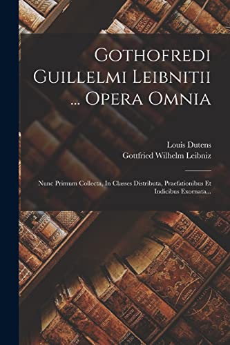 Gothofredi Guillelmi Leibnitii ... Opera Omnia: Nunc Primum Collecta, In Classes Distributa, Praefationibus Et Indicibus Exornata...