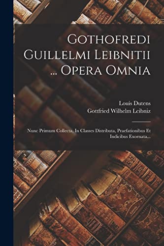 Gothofredi Guillelmi Leibnitii ... Opera Omnia: Nunc Primum Collecta, In Classes Distributa, Praefationibus Et Indicibus Exornata... Gothofredi Guillelmi Leibnitii ... Opera Omnia: Nunc Primum Collecta, In Classes Distributa, Praefationibus Et Indicibus Exornata...