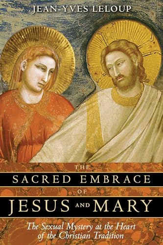 The Sacred Embrace of Jesus and Mary: The Sexual Mystery at the Heart of the Christian Tradition The Sacred Embrace of Jesus and Mary: The Sexual Mystery at the Heart of the Christian Tradition