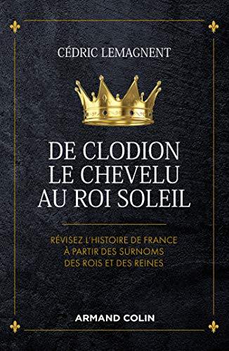De Clodion le Chevelu au Roi Soleil - Révisez l'histoire de France à partir des surnoms des rois et: Révisez l'histoire de France à partir des surnoms des rois et des reines