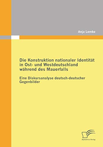 Die Konstruktion nationaler Identität in Ost- und Westdeutschland während des Mauerfalls: Eine Diskursanalyse deutsch-deutscher Gegenbilder von Diplomica Verlag
