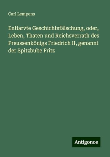 Entlarvte Geschichtsfälschung, oder, Leben, Thaten und Reichsverrath des Preussenkönigs Friedrich II, genannt der Spitzbube Fritz von Antigonos Verlag