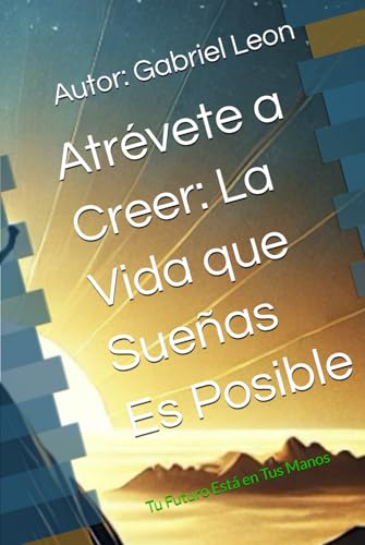 Atrévete a Creer: La Vida que Sueñas Es Posible: Tu Futuro Está en Tus Manos
