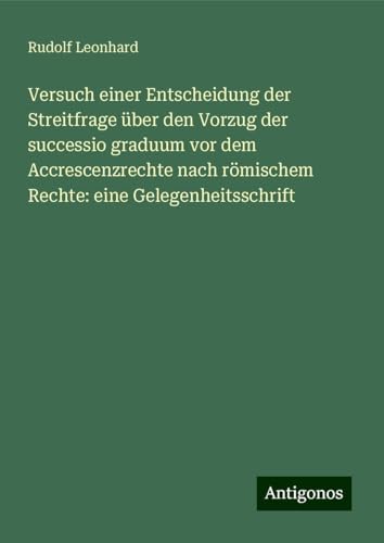 Versuch einer Entscheidung der Streitfrage über den Vorzug der successio graduum vor dem Accrescenzrechte nach römischem Rechte: eine Gelegenheitsschrift von Antigonos Verlag