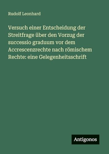Versuch einer Entscheidung der Streitfrage über den Vorzug der successio graduum vor dem Accrescenzrechte nach römischem Rechte: eine Gelegenheitsschrift von Antigonos Verlag