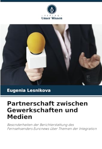 Partnerschaft zwischen Gewerkschaften und Medien: Besonderheiten der Berichterstattung des Fernsehsenders Euronews über Themen der Integration von Verlag Unser Wissen