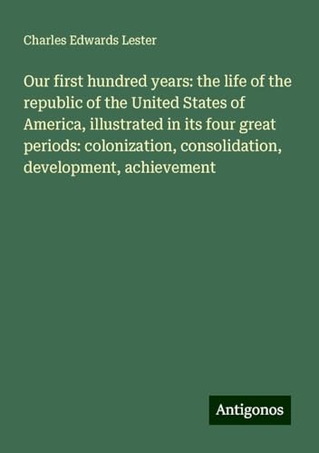Our first hundred years: the life of the republic of the United States of America, illustrated in its four great periods: colonization, consolidation, development, achievement von Antigonos Verlag