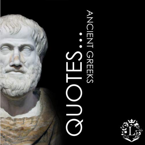 Quotes... Ancient Greeks: Inspiring Quotations by the Greatest Ancient Greeks: Socrates, Aristotle, Plato, Epicurus, Archimedes, Alexander the Great, Pindar, Diogenes, Hippocrates, Aesop, Homer, ...