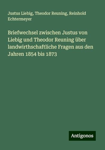Briefwechsel zwischen Justus von Liebig und Theodor Reuning über landwirthschaftliche Fragen aus den Jahren 1854 bis 1873 von Antigonos Verlag