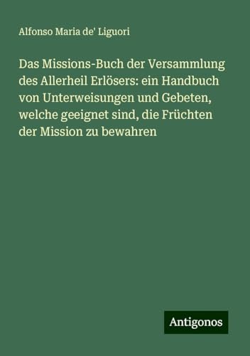 Das Missions-Buch der Versammlung des Allerheil Erlösers: ein Handbuch von Unterweisungen und Gebeten, welche geeignet sind, die Früchten der Mission zu bewahren von Antigonos Verlag