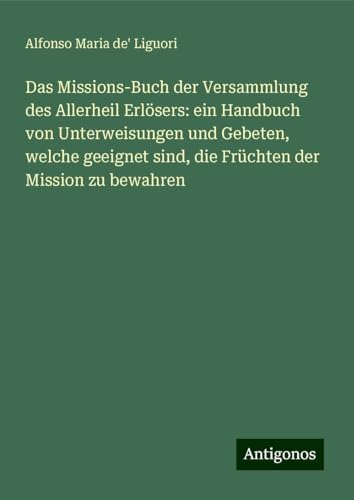 Das Missions-Buch der Versammlung des Allerheil Erlösers: ein Handbuch von Unterweisungen und Gebeten, welche geeignet sind, die Früchten der Mission zu bewahren von Antigonos Verlag