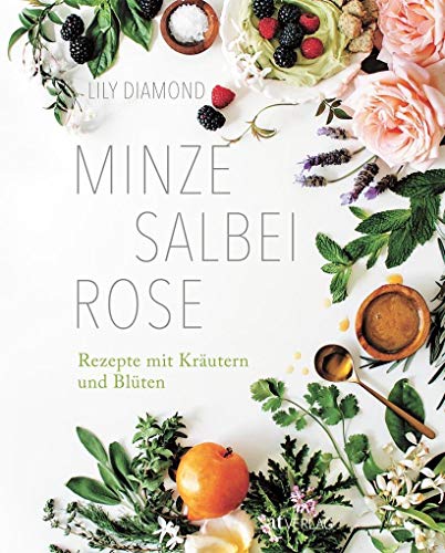 Minze, Salbei, Rose. Rezepte mit Kräutern und Blüten. Essen, Beauty und Naturheilkunde – bio, vegetarisch und vegan