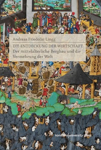 Die Entdeckung der Wirtschaft: Der mittelalterliche Bergbau und die Vermehrung der Welt von Konstanz University Press