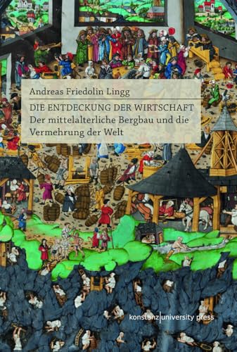 Die Entdeckung der Wirtschaft: Der mittelalterliche Bergbau und die Vermehrung der Welt von Konstanz University Press