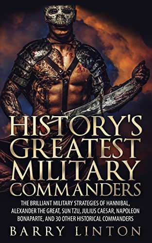 History's Greatest Military Commanders: The Brilliant Military Strategies Of Hannibal, Alexander The Great, Sun Tzu, Julius Caesar, Napoleon Bonaparte, And 30 Other Historical Commanders