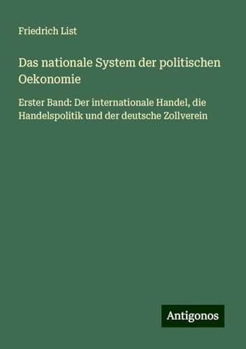 Das nationale System der politischen Oekonomie: Erster Band: Der internationale Handel, die Handelspolitik und der deutsche Zollverein von Antigonos Verlag
