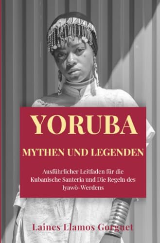 Yoruba Mythen und Legenden: Ausführlicher Leitfaden für die Kubanische Santeria und Die Regeln des Iyawò-Werdens