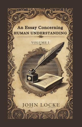 An Essay Concerning Human Understanding, Volume 1: Exploring the Foundations of Human Knowledge and Understanding von Independently published