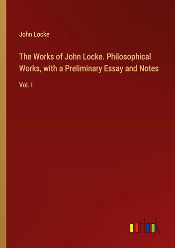 The Works of John Locke. Philosophical Works, with a Preliminary Essay and Notes: Vol. I