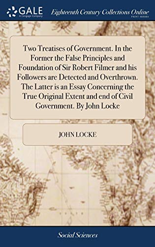 Two Treatises of Government. In the Former the False Principles and Foundation of Sir Robert Filmer and his Followers are Detected and Overthrown. The ... and end of Civil Government. By John Locke