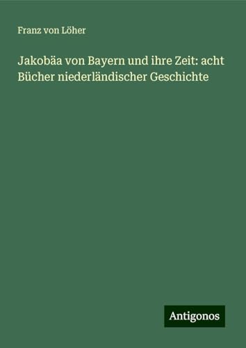 Jakobäa von Bayern und ihre Zeit: acht Bücher niederländischer Geschichte von Antigonos Verlag