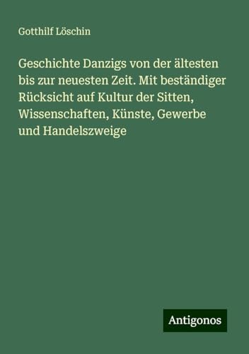 Geschichte Danzigs von der ältesten bis zur neuesten Zeit. Mit beständiger Rücksicht auf Kultur der Sitten, Wissenschaften, Künste, Gewerbe und Handelszweige von Antigonos Verlag