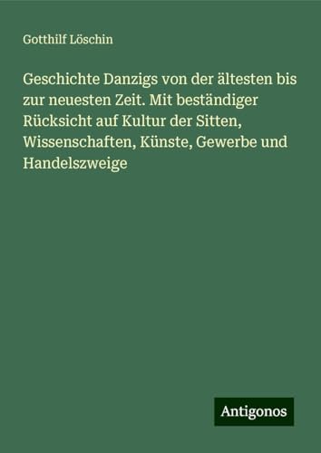 Geschichte Danzigs von der ältesten bis zur neuesten Zeit. Mit beständiger Rücksicht auf Kultur der Sitten, Wissenschaften, Künste, Gewerbe und Handelszweige von Antigonos Verlag