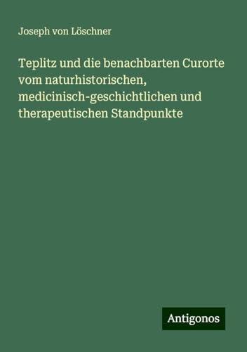 Teplitz und die benachbarten Curorte vom naturhistorischen, medicinisch-geschichtlichen und therapeutischen Standpunkte von Antigonos Verlag