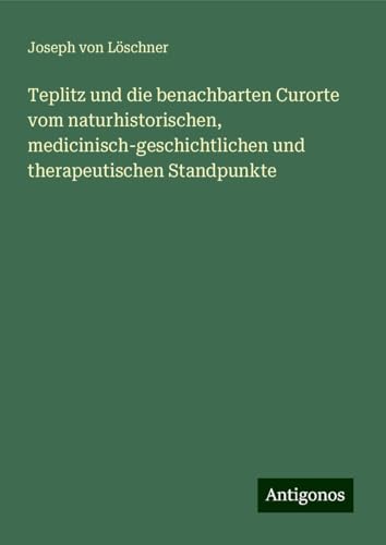 Teplitz und die benachbarten Curorte vom naturhistorischen, medicinisch-geschichtlichen und therapeutischen Standpunkte von Antigonos Verlag