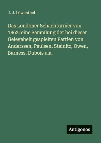 Das Londoner Schachturnier von 1862: eine Sammlung der bei dieser Gelegeheit gespielten Partien von Anderssen, Paulsen, Steinitz, Owen, Barness, Dubois u.a. von Antigonos Verlag