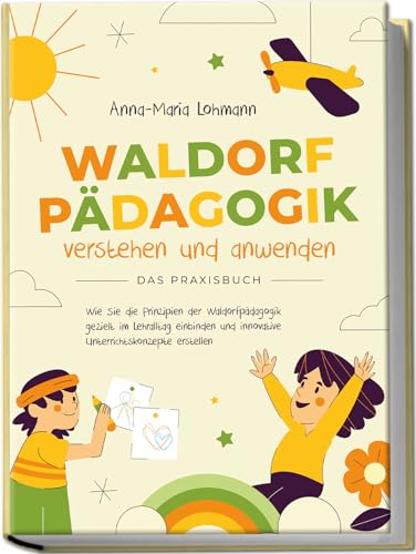 Waldorfpädagogik verstehen und anwenden | Das Praxisbuch: Wie Sie die Prinzipien der Waldorfpädagogik gezielt im Lehralltag einbinden und innovative Unterrichtskonzepte erstellen