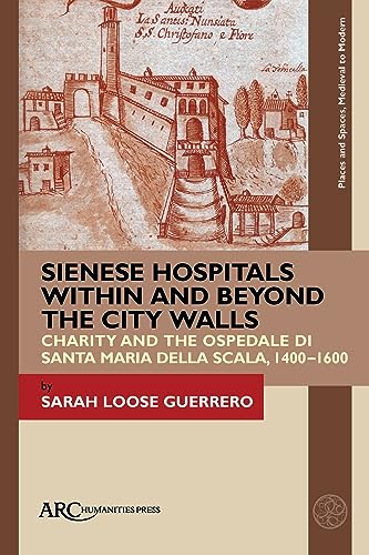 Sienese Hospitals Within and Beyond the City Walls: Charity and the Ospedale Di Santa Maria Della Scala, 1400-1600 (Places and Spaces, Medieval to Modern) von Arc Humanities Press