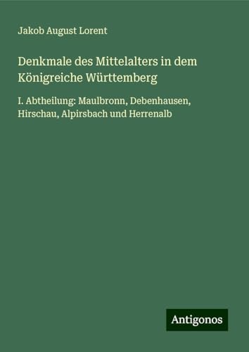 Denkmale des Mittelalters in dem Königreiche Württemberg: I. Abtheilung: Maulbronn, Debenhausen, Hirschau, Alpirsbach und Herrenalb von Antigonos Verlag