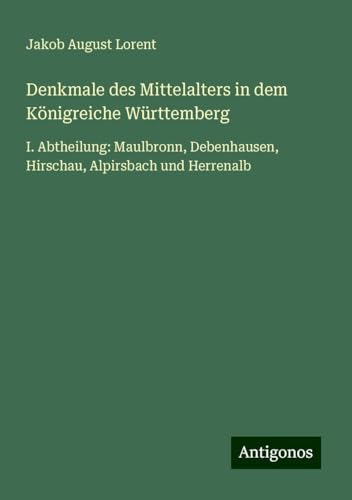 Denkmale des Mittelalters in dem Königreiche Württemberg: I. Abtheilung: Maulbronn, Debenhausen, Hirschau, Alpirsbach und Herrenalb von Antigonos Verlag
