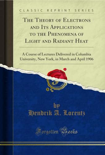 The Theory of Electrons and Its Applications to the Phenomena, of Light and Radiant Heat, a Course of Lectures Delivered in Columbia, University, New ... in March and April 1906 (Classic Reprint)