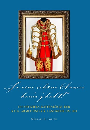 So eine schöne Armee ham'a g'habt...!: Die Offiziers-Waffenröcke der k.u.k. Armee und k.k. Landwehr um 1914 So eine schöne Armee ham'a g'habt...!: Die Offiziers-Waffenröcke der k.u.k. Armee und k.k. Landwehr um 1914