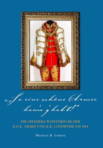 So eine schöne Armee ham'a g'habt...!: Die Offiziers-Waffenröcke der k.u.k. Armee und k.k. Landwehr um 1914 So eine schöne Armee ham'a g'habt...!: Die Offiziers-Waffenröcke der k.u.k. Armee und k.k. Landwehr um 1914