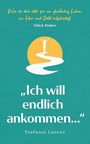 Glück finden: "Ich will endlich ankommen..." - Wie du dich aktiv für ein glückliches Leben im Hier und Jetzt entscheidest