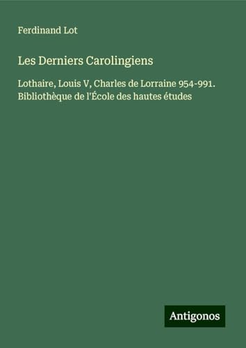 Les Derniers Carolingiens: Lothaire, Louis V, Charles de Lorraine 954-991. Bibliothèque de l'École des hautes études