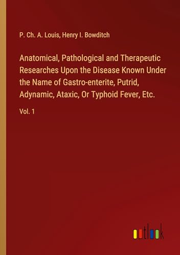 Anatomical, Pathological and Therapeutic Researches Upon the Disease Known Under the Name of Gastro-enterite, Putrid, Adynamic, Ataxic, Or Typhoid Fever, Etc.: Vol. 1 von Outlook Verlag